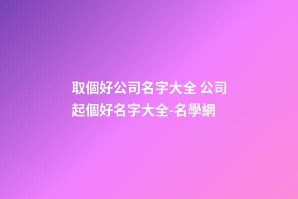 取個好公司名字大全 公司起個好名字大全-名學網-第1張-公司起名-玄機派